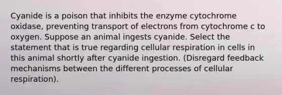 Cyanide is a poison that inhibits the enzyme cytochrome oxidase, preventing transport of electrons from cytochrome c to oxygen. Suppose an animal ingests cyanide. Select the statement that is true regarding cellular respiration in cells in this animal shortly after cyanide ingestion. (Disregard feedback mechanisms between the different processes of cellular respiration).