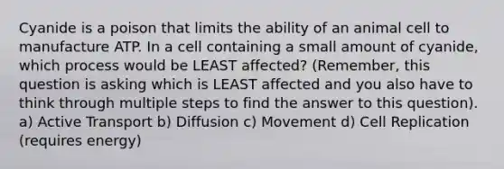 Cyanide is a poison that limits the ability of an animal cell to manufacture ATP. In a cell containing a small amount of cyanide, which process would be LEAST affected? (Remember, this question is asking which is LEAST affected and you also have to think through multiple steps to find the answer to this question). a) Active Transport b) Diffusion c) Movement d) Cell Replication (requires energy)