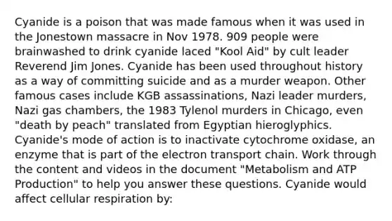 Cyanide is a poison that was made famous when it was used in the Jonestown massacre in Nov 1978. 909 people were brainwashed to drink cyanide laced "Kool Aid" by cult leader Reverend Jim Jones. Cyanide has been used throughout history as a way of committing suicide and as a murder weapon. Other famous cases include KGB assassinations, Nazi leader murders, Nazi gas chambers, the 1983 Tylenol murders in Chicago, even "death by peach" translated from Egyptian hieroglyphics. Cyanide's mode of action is to inactivate cytochrome oxidase, an enzyme that is part of the electron transport chain. Work through the content and videos in the document "Metabolism and ATP Production" to help you answer these questions. Cyanide would affect cellular respiration by: