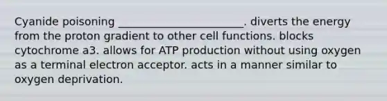 Cyanide poisoning _______________________. diverts the energy from the proton gradient to other cell functions. blocks cytochrome a3. allows for ATP production without using oxygen as a terminal electron acceptor. acts in a manner similar to oxygen deprivation.