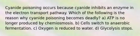 Cyanide poisoning occurs because cyanide inhibits an enzyme in the electron transport pathway. Which of the following is the reason why cyanide poisoning becomes deadly? a) ATP is no longer produced by chemiosmosis. b) Cells switch to anaerobic fermentation. c) Oxygen is reduced to water. d) Glycolysis stops.