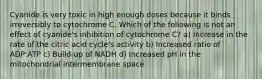 Cyanide is very toxic in high enough doses because it binds irreversibly to cytochrome C. Which of the following is not an effect of cyanide's inhibition of cytochrome C? a) Increase in the rate of the citric acid cycle's activity b) Increased ratio of ADP:ATP c) Build-up of NADH d) Increased pH in the mitochondrial intermembrane space