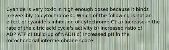 Cyanide is very toxic in high enough doses because it binds irreversibly to cytochrome C. Which of the following is not an effect of cyanide's inhibition of cytochrome C? a) Increase in the rate of the citric acid cycle's activity b) Increased ratio of ADP:ATP c) Build-up of NADH d) Increased pH in the mitochondrial intermembrane space