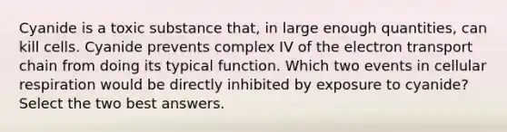 Cyanide is a toxic substance that, in large enough quantities, can kill cells. Cyanide prevents complex IV of <a href='https://www.questionai.com/knowledge/k57oGBr0HP-the-electron-transport-chain' class='anchor-knowledge'>the electron transport chain</a> from doing its typical function. Which two events in <a href='https://www.questionai.com/knowledge/k1IqNYBAJw-cellular-respiration' class='anchor-knowledge'>cellular respiration</a> would be directly inhibited by exposure to cyanide? Select the two best answers.