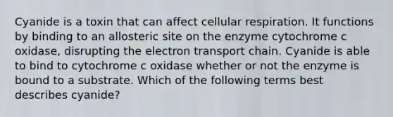 Cyanide is a toxin that can affect cellular respiration. It functions by binding to an allosteric site on the enzyme cytochrome c oxidase, disrupting the electron transport chain. Cyanide is able to bind to cytochrome c oxidase whether or not the enzyme is bound to a substrate. Which of the following terms best describes cyanide?