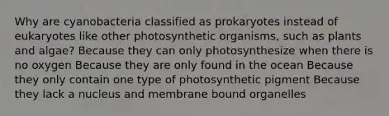 Why are cyanobacteria classified as prokaryotes instead of eukaryotes like other photosynthetic organisms, such as plants and algae? Because they can only photosynthesize when there is no oxygen Because they are only found in the ocean Because they only contain one type of photosynthetic pigment Because they lack a nucleus and membrane bound organelles