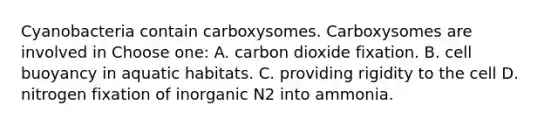 Cyanobacteria contain carboxysomes. Carboxysomes are involved in Choose one: A. carbon dioxide fixation. B. cell buoyancy in aquatic habitats. C. providing rigidity to the cell D. nitrogen fixation of inorganic N2 into ammonia.