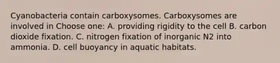 Cyanobacteria contain carboxysomes. Carboxysomes are involved in Choose one: A. providing rigidity to the cell B. carbon dioxide fixation. C. nitrogen fixation of inorganic N2 into ammonia. D. cell buoyancy in aquatic habitats.