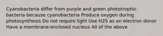 Cyanobacteria differ from purple and green phototrophic bacteria because cyanobacteria Produce oxygen during photosynthesis Do not require light Use H2S as an electron donor Have a membrane-enclosed nucleus All of the above