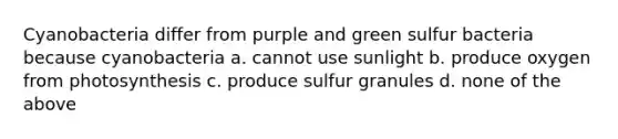 Cyanobacteria differ from purple and green sulfur bacteria because cyanobacteria a. cannot use sunlight b. produce oxygen from photosynthesis c. produce sulfur granules d. none of the above