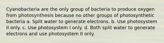 Cyanobacteria are the only group of bacteria to produce oxygen from photosynthesis because no other groups of photosynthetic bacteria a. Split water to generate electrons. b. Use photosystem II only. c. Use photosystem I only. d. Both split water to generate electrons and use photosystem II only.