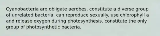 Cyanobacteria are obligate aerobes. constitute a diverse group of unrelated bacteria. can reproduce sexually. use chlorophyll a and release oxygen during photosynthesis. constitute the only group of photosynthetic bacteria.