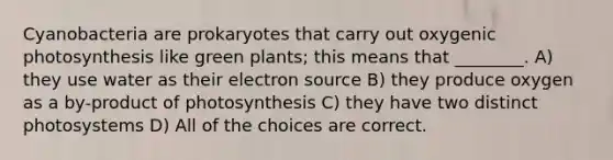 Cyanobacteria are prokaryotes that carry out oxygenic photosynthesis like green plants; this means that ________. A) they use water as their electron source B) they produce oxygen as a by-product of photosynthesis C) they have two distinct photosystems D) All of the choices are correct.