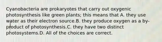 Cyanobacteria are prokaryotes that carry out oxygenic photosynthesis like green plants; this means that A. they use water as their electron source.B. they produce oxygen as a by-product of photosynthesis.C. they have two distinct photosystems.D. All of the choices are correct.