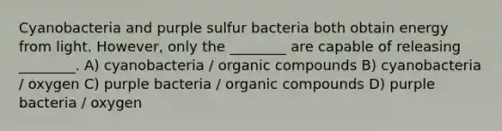 Cyanobacteria and purple sulfur bacteria both obtain energy from light. However, only the ________ are capable of releasing ________. A) cyanobacteria / organic compounds B) cyanobacteria / oxygen C) purple bacteria / organic compounds D) purple bacteria / oxygen