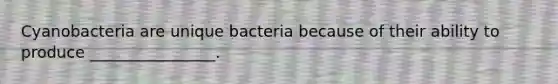 Cyanobacteria are unique bacteria because of their ability to produce ________________.