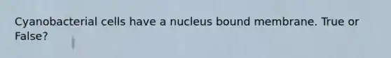 Cyanobacterial cells have a nucleus bound membrane. True or False?