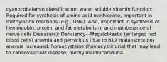 cyanocobalamin classification: water soluble vitamin function: Required for synthesis of amino acid methionine, important in methylation reactions (e.g., DNA). Also, important in synthesis of hemoglobin, protein and fat metabolism, and maintenance of nerve cells Disease(s): Deficiency—Megaloblastic (enlarged red blood cells) anemia and pernicious (due to B12 malabsorption) anemia increased: homocysteine (homocystinuria) that may lead to cardiovascular disease; methylmalonicaciduria.