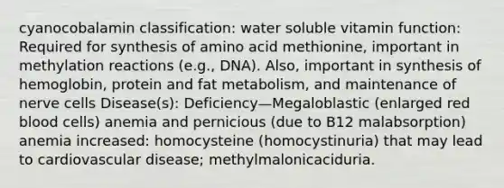 cyanocobalamin classification: water soluble vitamin function: Required for synthesis of amino acid methionine, important in methylation reactions (e.g., DNA). Also, important in synthesis of hemoglobin, protein and fat metabolism, and maintenance of nerve cells Disease(s): Deficiency—Megaloblastic (enlarged red blood cells) anemia and pernicious (due to B12 malabsorption) anemia increased: homocysteine (homocystinuria) that may lead to cardiovascular disease; methylmalonicaciduria.