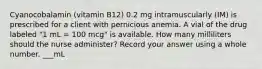 Cyanocobalamin (vitamin B12) 0.2 mg intramuscularly (IM) is prescribed for a client with pernicious anemia. A vial of the drug labeled "1 mL = 100 mcg" is available. How many milliliters should the nurse administer? Record your answer using a whole number. ___mL