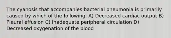 The cyanosis that accompanies bacterial pneumonia is primarily caused by which of the following: A) Decreased cardiac output B) Pleural effusion C) Inadequate peripheral circulation D) Decreased oxygenation of the blood