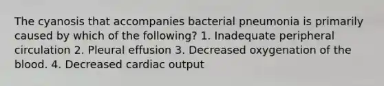 The cyanosis that accompanies bacterial pneumonia is primarily caused by which of the following? 1. Inadequate peripheral circulation 2. Pleural effusion 3. Decreased oxygenation of the blood. 4. Decreased cardiac output