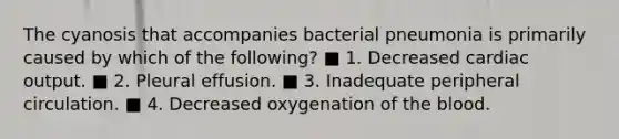 The cyanosis that accompanies bacterial pneumonia is primarily caused by which of the following? ■ 1. Decreased cardiac output. ■ 2. Pleural effusion. ■ 3. Inadequate peripheral circulation. ■ 4. Decreased oxygenation of the blood.