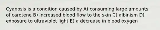 Cyanosis is a condition caused by A) consuming large amounts of carotene B) increased blood flow to the skin C) albinism D) exposure to ultraviolet light E) a decrease in blood oxygen