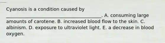 Cyanosis is a condition caused by _________________________________________. A. consuming large amounts of carotene. B. increased blood flow to the skin. C. albinism. D. exposure to ultraviolet light. E. a decrease in blood oxygen.