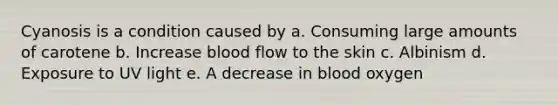 Cyanosis is a condition caused by a. Consuming large amounts of carotene b. Increase blood flow to the skin c. Albinism d. Exposure to UV light e. A decrease in blood oxygen