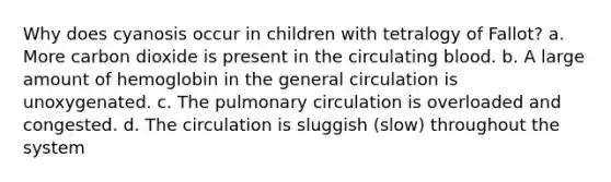 Why does cyanosis occur in children with tetralogy of Fallot? a. More carbon dioxide is present in the circulating blood. b. A large amount of hemoglobin in the general circulation is unoxygenated. c. The pulmonary circulation is overloaded and congested. d. The circulation is sluggish (slow) throughout the system