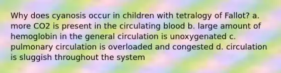 Why does cyanosis occur in children with tetralogy of Fallot? a. more CO2 is present in the circulating blood b. large amount of hemoglobin in the general circulation is unoxygenated c. pulmonary circulation is overloaded and congested d. circulation is sluggish throughout the system