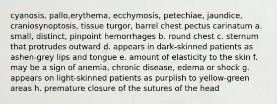 cyanosis, pallo,erythema, ecchymosis, petechiae, jaundice, craniosynoptosis, tissue turgor, barrel chest pectus carinatum a. small, distinct, pinpoint hemorrhages b. round chest c. sternum that protrudes outward d. appears in dark-skinned patients as ashen-grey lips and tongue e. amount of elasticity to the skin f. may be a sign of anemia, chronic disease, edema or shock g. appears on light-skinned patients as purplish to yellow-green areas h. premature closure of the sutures of the head