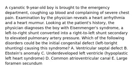 A cyanotic 9-year-old boy is brought to the emergency department, coughing up blood and complaining of severe chest pain. Examination by the physician reveals a heart arrhythmia and a heart murmur. Looking at the patient's history, the physician diagnoses the boy with Eisenmenger's syndrome, a left-to-right shunt converted into a right-to-left shunt secondary to elevated pulmonary artery pressure. Which of the following disorders could be the initial congenital defect (left-toright shunting) causing this syndrome? A. Ventricular septal defect B. Ebstein's anomaly C. Underdeveloped left ventricle (hypoplastic left heart syndrome) D. Common atrioventricular canal E. Large foramen secundum