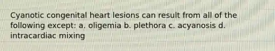 Cyanotic congenital heart lesions can result from all of the following except: a. oligemia b. plethora c. acyanosis d. intracardiac mixing