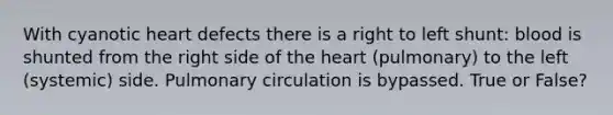 With cyanotic heart defects there is a right to left shunt: blood is shunted from the right side of the heart (pulmonary) to the left (systemic) side. Pulmonary circulation is bypassed. True or False?