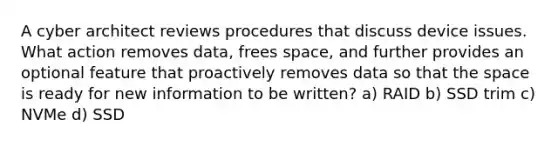 A cyber architect reviews procedures that discuss device issues. What action removes data, frees space, and further provides an optional feature that proactively removes data so that the space is ready for new information to be written? a) RAID b) SSD trim c) NVMe d) SSD