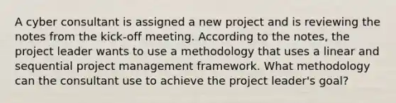 A cyber consultant is assigned a new project and is reviewing the notes from the kick-off meeting. According to the notes, the project leader wants to use a methodology that uses a linear and sequential project management framework. What methodology can the consultant use to achieve the project leader's goal?