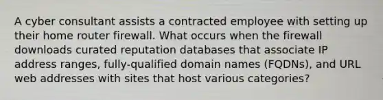 A cyber consultant assists a contracted employee with setting up their home router firewall. What occurs when the firewall downloads curated reputation databases that associate IP address ranges, fully-qualified domain names (FQDNs), and URL web addresses with sites that host various categories?