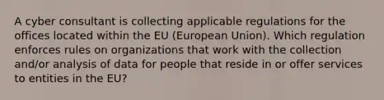 A cyber consultant is collecting applicable regulations for the offices located within the EU (European Union). Which regulation enforces rules on organizations that work with the collection and/or analysis of data for people that reside in or offer services to entities in the EU?