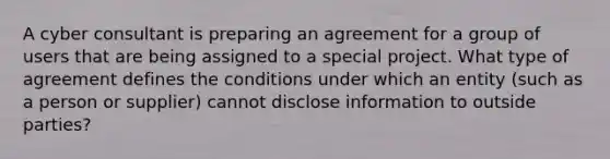 A cyber consultant is preparing an agreement for a group of users that are being assigned to a special project. What type of agreement defines the conditions under which an entity (such as a person or supplier) cannot disclose information to outside parties?