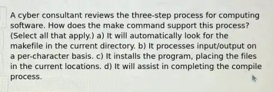 A cyber consultant reviews the three-step process for computing software. How does the make command support this process? (Select all that apply.) a) It will automatically look for the makefile in the current directory. b) It processes input/output on a per-character basis. c) It installs the program, placing the files in the current locations. d) It will assist in completing the compile process.