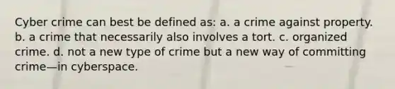 Cyber crime can best be defined as: a. a crime against property. b. a crime that necessarily also involves a tort. c. organized crime. d. not a new type of crime but a new way of committing crime—in cyberspace.