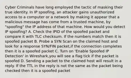 Cyber Criminals have long employed the tactic of masking their true identity. In IP spoofing, an attacker gains unauthorized access to a computer or a network by making it appear that a malicious message has come from a trusted machine, by "spoofing" the IP address of that machine. How would you detect IP spoofing? A. Check the IPID of the spoofed packet and compare it with TLC checksum. If the numbers match then it is spoofed packet B. Probe a SYN Scan on the claimed host and look for a response SYN/FIN packet,if the connection completes then it is a spoofed packet C. Turn on 'Enable Spoofed IP Detection' in Wireshark,you will see a flag tick if the packet is spoofed D. Sending a packet to the claimed host will result in a reply. If the TTL in the reply is not the same as the packet being checked then it is a spoofed packet