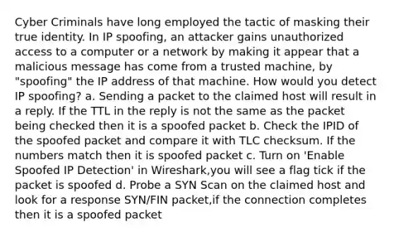 Cyber Criminals have long employed the tactic of masking their true identity. In IP spoofing, an attacker gains unauthorized access to a computer or a network by making it appear that a malicious message has come from a trusted machine, by "spoofing" the IP address of that machine. How would you detect IP spoofing? a. Sending a packet to the claimed host will result in a reply. If the TTL in the reply is not the same as the packet being checked then it is a spoofed packet b. Check the IPID of the spoofed packet and compare it with TLC checksum. If the numbers match then it is spoofed packet c. Turn on 'Enable Spoofed IP Detection' in Wireshark,you will see a flag tick if the packet is spoofed d. Probe a SYN Scan on the claimed host and look for a response SYN/FIN packet,if the connection completes then it is a spoofed packet