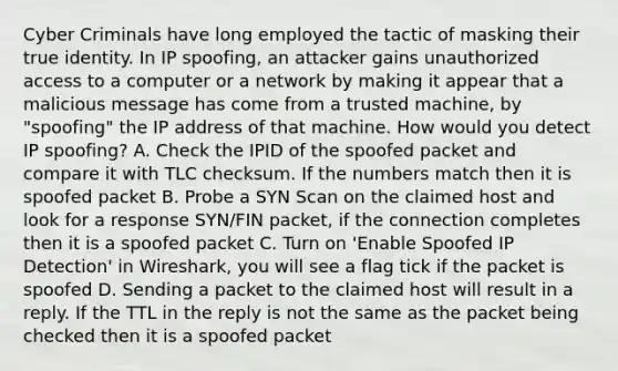 Cyber Criminals have long employed the tactic of masking their true identity. In IP spoofing, an attacker gains unauthorized access to a computer or a network by making it appear that a malicious message has come from a trusted machine, by "spoofing" the IP address of that machine. How would you detect IP spoofing? A. Check the IPID of the spoofed packet and compare it with TLC checksum. If the numbers match then it is spoofed packet B. Probe a SYN Scan on the claimed host and look for a response SYN/FIN packet, if the connection completes then it is a spoofed packet C. Turn on 'Enable Spoofed IP Detection' in Wireshark, you will see a flag tick if the packet is spoofed D. Sending a packet to the claimed host will result in a reply. If the TTL in the reply is not the same as the packet being checked then it is a spoofed packet