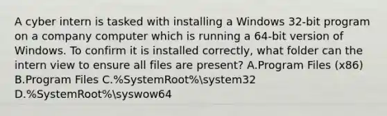 A cyber intern is tasked with installing a Windows 32-bit program on a company computer which is running a 64-bit version of Windows. To confirm it is installed correctly, what folder can the intern view to ensure all files are present? A.Program Files (x86) B.Program Files C.%SystemRoot%system32 D.%SystemRoot%syswow64