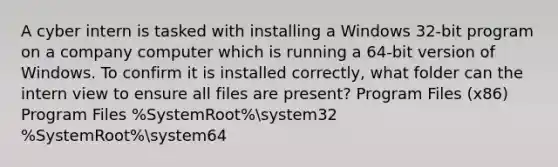 A cyber intern is tasked with installing a Windows 32-bit program on a company computer which is running a 64-bit version of Windows. To confirm it is installed correctly, what folder can the intern view to ensure all files are present? Program Files (x86) Program Files %SystemRoot%system32 %SystemRoot%system64