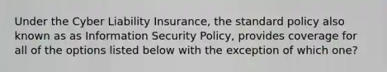 Under the Cyber Liability Insurance, the standard policy also known as as Information Security Policy, provides coverage for all of the options listed below with the exception of which one?