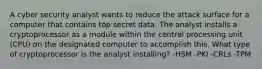 A cyber security analyst wants to reduce the attack surface for a computer that contains top secret data. The analyst installs a cryptoprocessor as a module within the central processing unit (CPU) on the designated computer to accomplish this. What type of cryptoprocessor is the analyst installing? -HSM -PKI -CRLs -TPM